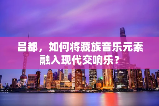 昌都，如何将藏族音乐元素融入现代交响乐？