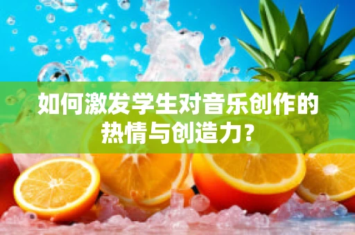 如何激发学生对音乐创作的热情与创造力？