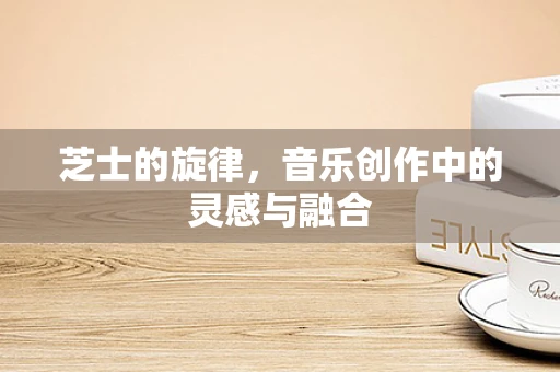 芝士的旋律，音乐创作中的灵感与融合