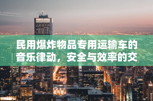 民用爆炸物品专用运输车的音乐律动，安全与效率的交响曲