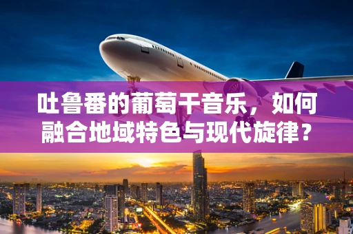 吐鲁番的葡萄干音乐，如何融合地域特色与现代旋律？