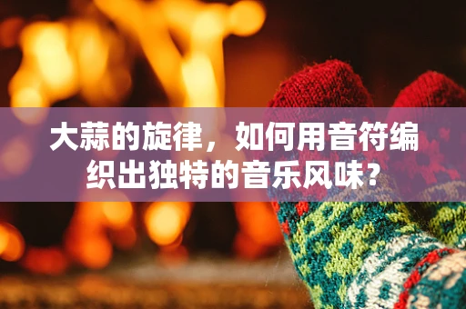 大蒜的旋律，如何用音符编织出独特的音乐风味？