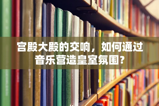 宫殿大殿的交响，如何通过音乐营造皇室氛围？