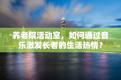 养老院活动室，如何通过音乐激发长者的生活热情？