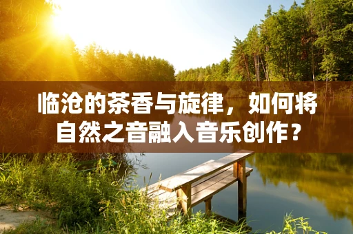临沧的茶香与旋律，如何将自然之音融入音乐创作？