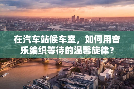 在汽车站候车室，如何用音乐编织等待的温馨旋律？