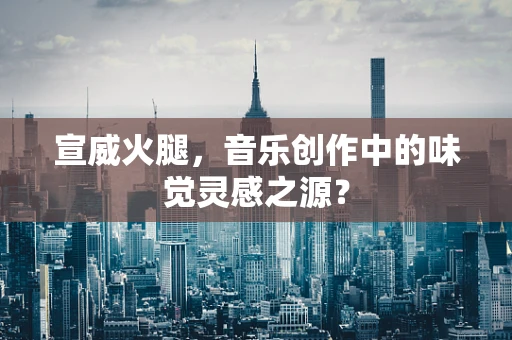 宣威火腿，音乐创作中的味觉灵感之源？
