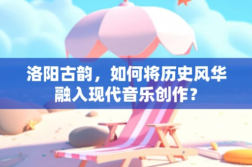 洛阳古韵，如何将历史风华融入现代音乐创作？