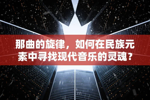 那曲的旋律，如何在民族元素中寻找现代音乐的灵魂？