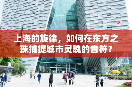 上海的旋律，如何在东方之珠捕捉城市灵魂的音符？