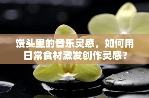 馒头里的音乐灵感，如何用日常食材激发创作灵感？