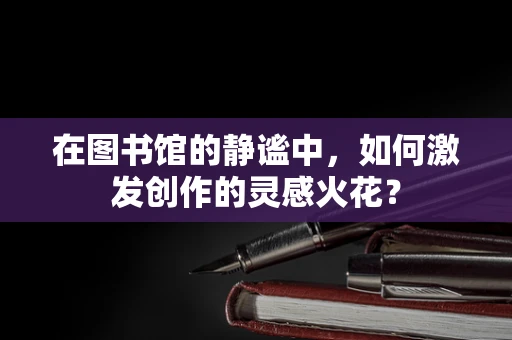 在图书馆的静谧中，如何激发创作的灵感火花？