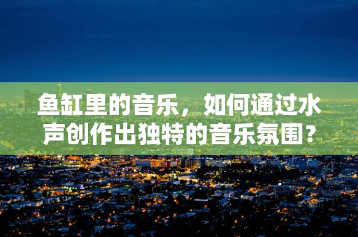 鱼缸里的音乐，如何通过水声创作出独特的音乐氛围？