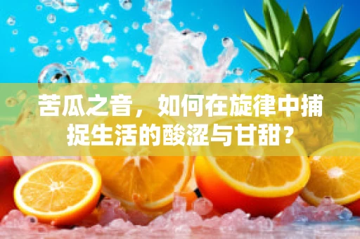 苦瓜之音，如何在旋律中捕捉生活的酸涩与甘甜？