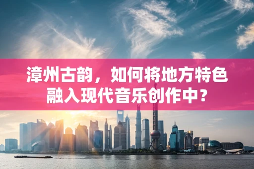漳州古韵，如何将地方特色融入现代音乐创作中？