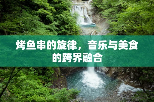 烤鱼串的旋律，音乐与美食的跨界融合