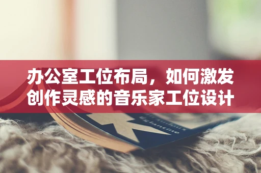 办公室工位布局，如何激发创作灵感的音乐家工位设计？