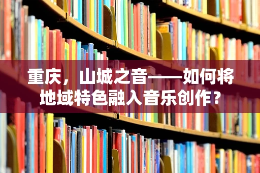 重庆，山城之音——如何将地域特色融入音乐创作？