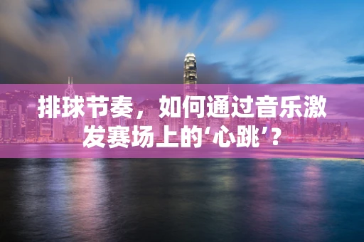 排球节奏，如何通过音乐激发赛场上的‘心跳’？