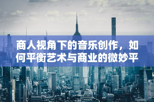 商人视角下的音乐创作，如何平衡艺术与商业的微妙平衡？