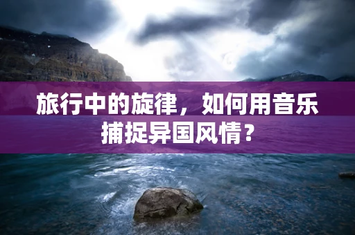 旅行中的旋律，如何用音乐捕捉异国风情？