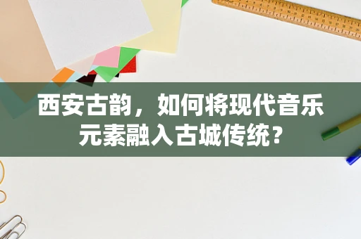 西安古韵，如何将现代音乐元素融入古城传统？