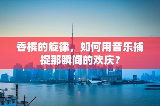 香槟的旋律，如何用音乐捕捉那瞬间的欢庆？