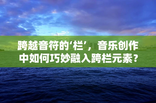 跨越音符的‘栏’，音乐创作中如何巧妙融入跨栏元素？