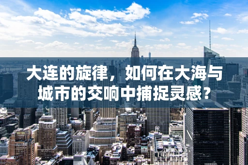 大连的旋律，如何在大海与城市的交响中捕捉灵感？