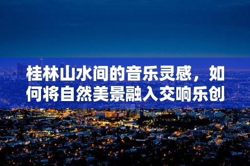 桂林山水间的音乐灵感，如何将自然美景融入交响乐创作？