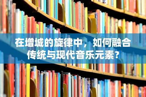 在增城的旋律中，如何融合传统与现代音乐元素？
