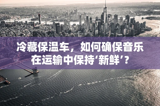 冷藏保温车，如何确保音乐在运输中保持‘新鲜’？