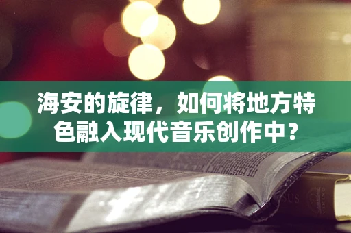 海安的旋律，如何将地方特色融入现代音乐创作中？