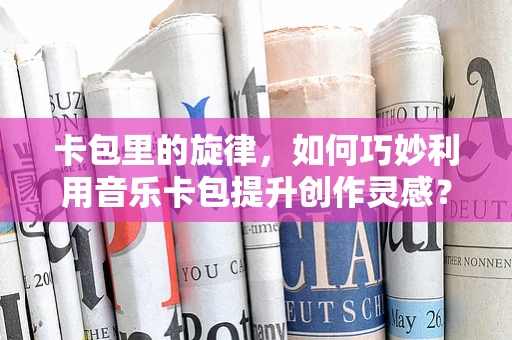 卡包里的旋律，如何巧妙利用音乐卡包提升创作灵感？