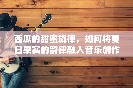 西瓜的甜蜜旋律，如何将夏日果实的韵律融入音乐创作中？