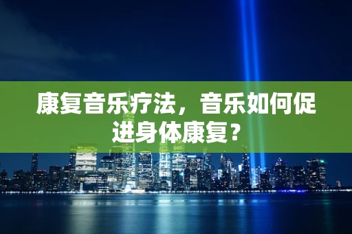 康复音乐疗法，音乐如何促进身体康复？