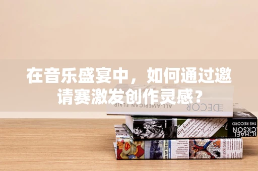 在音乐盛宴中，如何通过邀请赛激发创作灵感？