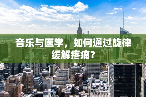 音乐与医学，如何通过旋律缓解疼痛？