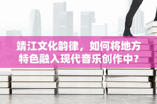 靖江文化韵律，如何将地方特色融入现代音乐创作中？
