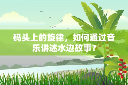 码头上的旋律，如何通过音乐讲述水边故事？