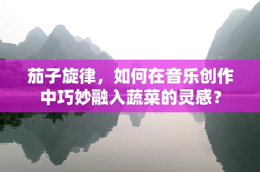 茄子旋律，如何在音乐创作中巧妙融入蔬菜的灵感？