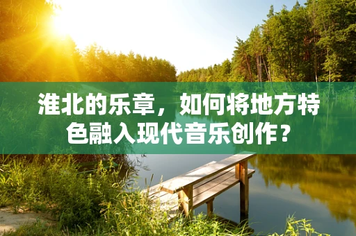 淮北的乐章，如何将地方特色融入现代音乐创作？