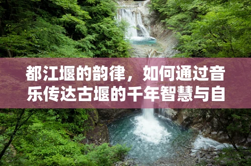 都江堰的韵律，如何通过音乐传达古堰的千年智慧与自然和谐？