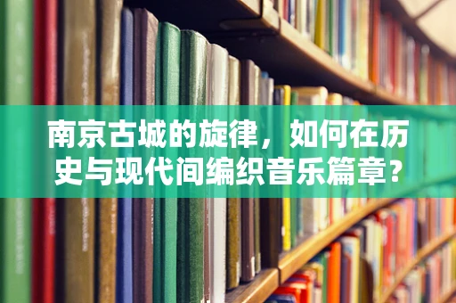 南京古城的旋律，如何在历史与现代间编织音乐篇章？