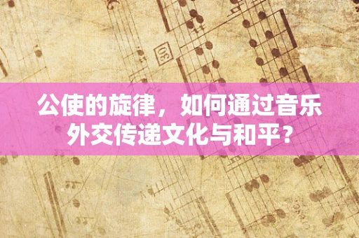 公使的旋律，如何通过音乐外交传递文化与和平？