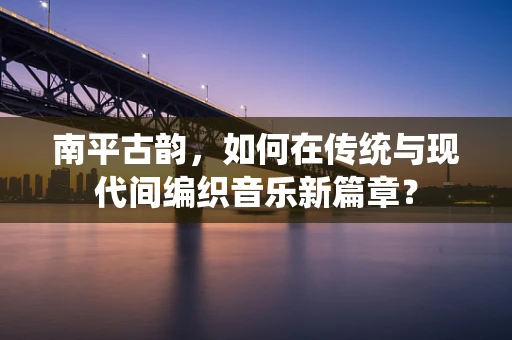 南平古韵，如何在传统与现代间编织音乐新篇章？
