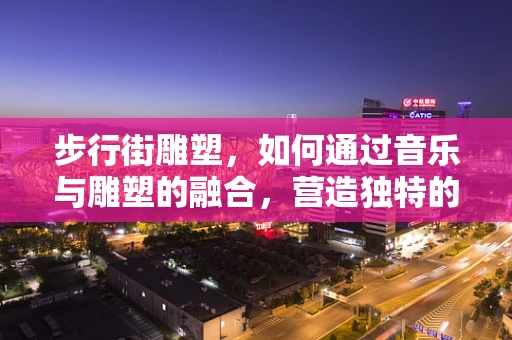 步行街雕塑，如何通过音乐与雕塑的融合，营造独特的城市氛围？