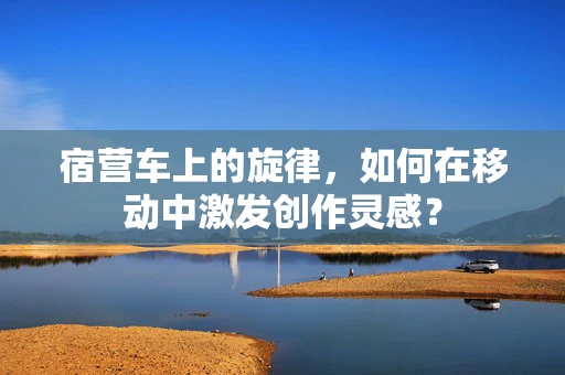宿营车上的旋律，如何在移动中激发创作灵感？
