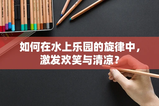 如何在水上乐园的旋律中，激发欢笑与清凉？