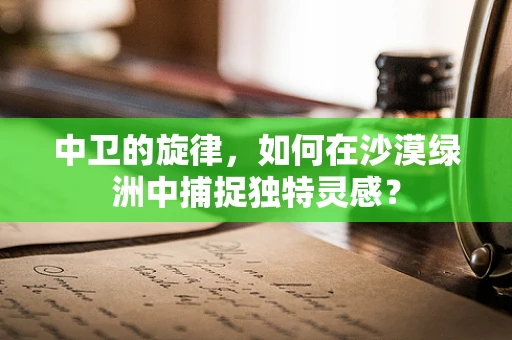 中卫的旋律，如何在沙漠绿洲中捕捉独特灵感？